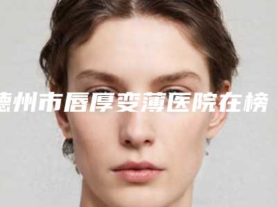 德州市唇厚变薄医院在榜名单top10排名(德州市唇厚变薄整形医院)