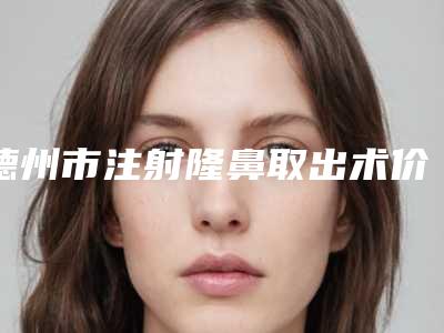 德州市注射隆鼻取出术价格(价目)抢先一览-乐陵市人民医院术大概费用大概是多少