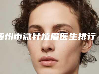 德州市微针植眉医生排行榜实力公布-庞杰医生医美top8获好评