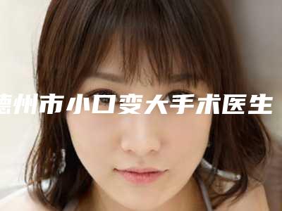 德州市小口变大手术医生口碑排名前十最新公示-德州市小口变大手术医生