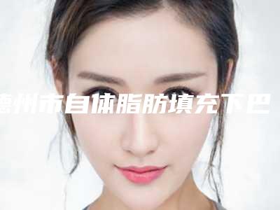 德州市自体脂肪填充下巴医院排行榜前十佳名单点评（德州市自体脂肪填充下巴整形医院）