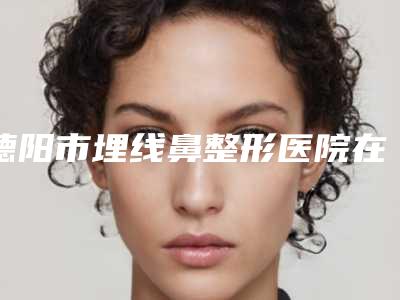 德阳市埋线鼻整形医院在榜清单热门度比较高的有这几个(德阳东美奥拉克美容整形广受好评)