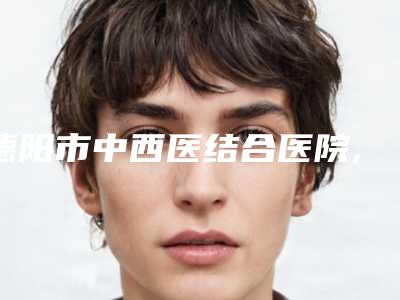 德阳市中西医结合医院,德阳熙之医疗美容诊所公立私立pk详情