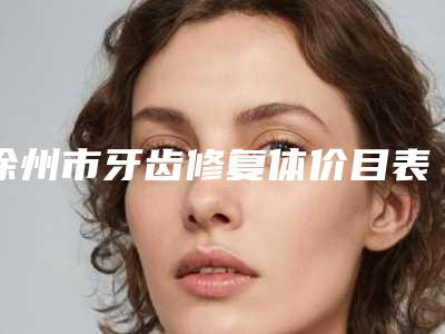 徐州市牙齿修复体价目表2025正式发布-徐州市牙齿修复体价格
