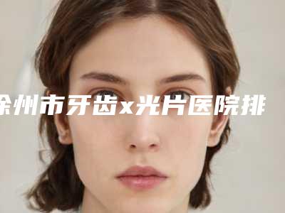 徐州市牙齿x光片医院排名榜前十名精品之选(徐州市牙齿x光片口腔医院排行榜简述)