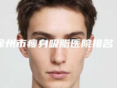徐州市瘦身吸脂医院排名十强正规总结(徐州贝拉医疗美容门诊部技术专业盘点)