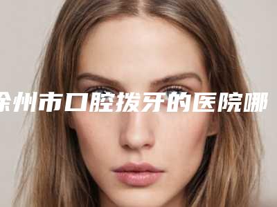 徐州市口腔拨牙的医院哪些好(徐州医学院附属医院口腔科别错过)