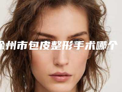 徐州市包皮整形手术哪个医院好(徐州四院医疗整形科值得信赖)