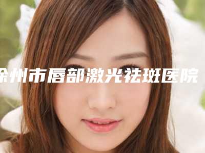 徐州市唇部激光祛斑医院在榜清单前十位已出圈(徐州市唇部激光祛斑整形医院)