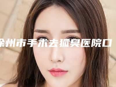 徐州市手术去狐臭医院口碑榜top10强深入盘点-徐州市手术去狐臭整形医院