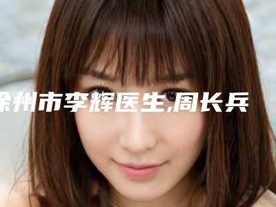 徐州市李辉医生,周长兵医生那个好-周长兵医师口碑医生当地出圈