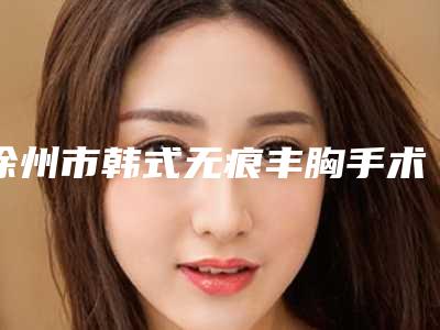 徐州市韩式无痕丰胸手术医生排名榜前十位都是热门医美-吴忠医生等都是强中强
