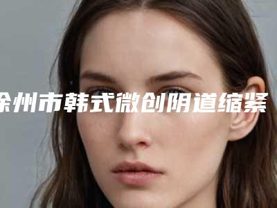 徐州市韩式微创阴道缩紧术医院排行前十位大咖揭秘（徐州市韩式微创阴道缩紧术整形医院）