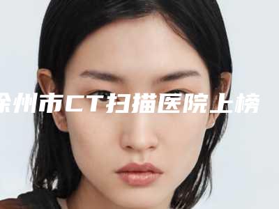 徐州市CT扫描医院上榜清单哪个实力好(徐州市CT扫描口腔医院在业内领先同行)