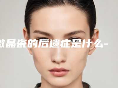 微晶瓷的后遗症是什么-(微晶瓷副作用)