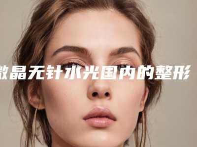 微晶无针水光国内的整形医院:微晶无针水光医院前50位实地考察