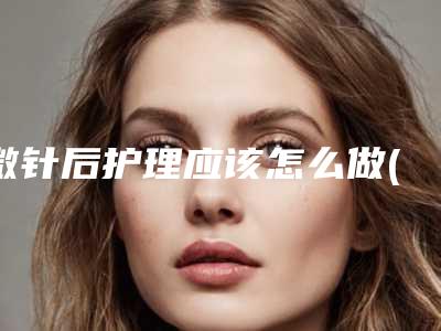 微针后护理应该怎么做(什么叫微针美塑)