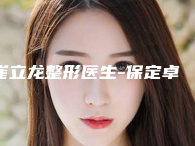 崔立龙整形医生-保定卓越医疗美容诊所崔立龙医生正规专家名气大