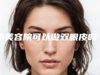 小美容院可以做双眼皮吗（小美容院做双眼皮安全吗）