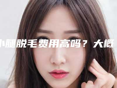 小腿脱毛费用高吗?大概需要多少费用?