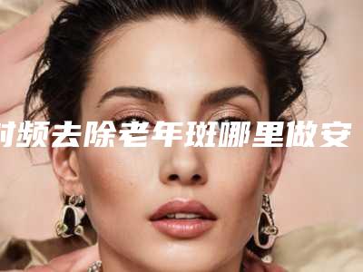 射频去除老年斑哪里做安全
