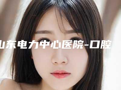 山东电力中心医院-口腔科好不好-价格表(费用)强势来袭
