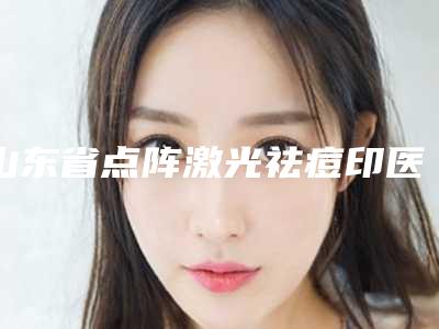 山东省点阵激光祛痘印医生排行榜top10口碑反馈-山东省点阵激光祛痘印整形医生