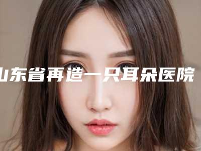山东省再造一只耳朵医院哪家推荐:再造一只耳朵医院前20佳细数