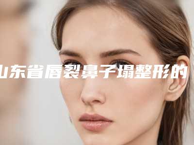 山东省唇裂鼻子塌整形的医生哪里强(赵作钧医生实力不俗)