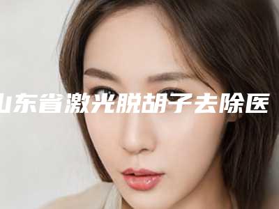 山东省激光脱胡子去除医院上榜清单专家是医美健康守护者(山东省激光脱胡子去除整形医院)