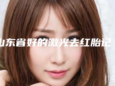 山东省好的激光去红胎记治疗去的医院(德州新美医疗整形持续更新中)