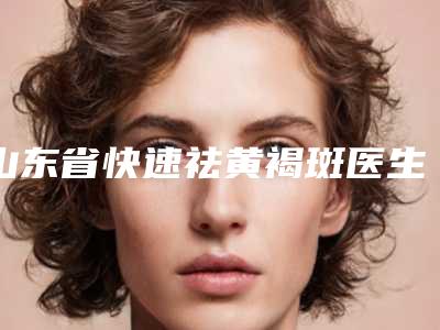 山东省快速祛黄褐斑医生排行前十位必打卡-山东省快速祛黄褐斑整形医生