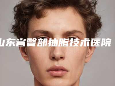 山东省臀部抽脂技术医院上榜清单前十位合集发布(山东省臀部抽脂技术整形医院)