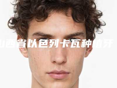 山西省以色列卡瓦种植牙医院排行top10已敲定(山西省以色列卡瓦种植牙口腔医院手法稳、技术厉害~)