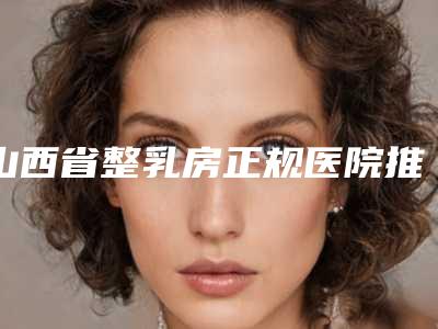 山西省整乳房正规医院推荐:整乳房医院前30强哪几个实力好