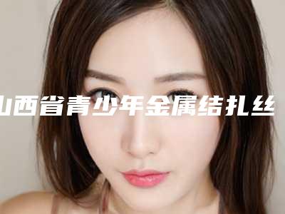 山西省青少年金属结扎丝矫正医院在榜清单TOP10强精选表(山西省青少年金属结扎丝矫正口腔医院权威大咖尽在其中)