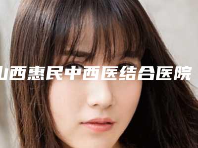 山西惠民中西医结合医院私密整形科与太原青松医疗美容门诊部哪个技术更上一楼