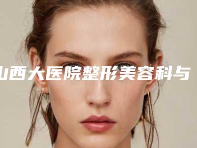 山西大医院整形美容科与太原云全斯嘉丽医疗美容门诊部哪位专家更厉害