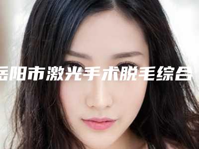 岳阳市激光手术脱毛综合实力top10口碑排行为您精选(岳阳市激光手术脱毛整形医院)