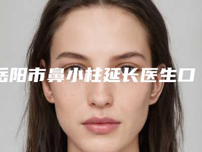 岳阳市鼻小柱延长医生口碑排行榜前十位超全一览-岳阳市鼻小柱延长整形医生