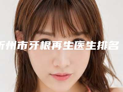 忻州市牙根再生医生排名前十佳官宣-忻州市闫旭东口腔医生
