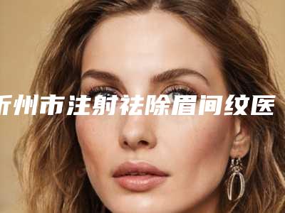 忻州市注射祛除眉间纹医院排名前十强名单表(忻州欧美苑迷你医疗美容口碑入选_并附价格标准)