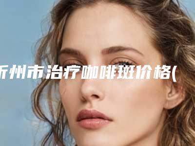 忻州市治疗咖啡斑价格(目)表(2025年01月17日治疗咖啡斑均价为:4221元)