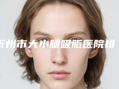 忻州市大小腿吸脂医院排行前十强值得推荐-忻州市忻府区维多利亚美容真实口碑反馈整理