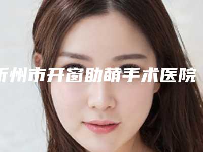忻州市开窗助萌手术医院排行榜前十名详解(忻州市开窗助萌手术口腔医院口碑藏不住了)