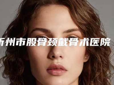 忻州市股骨颈截骨术医院上榜清单十强名单收藏-忻州吕学璋康美整形医疗美容诊所比较专业