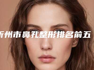 忻州市鼻孔整形排名前五的正规医院更新-忻州吕学璋康美医疗美容诊所口碑参考
