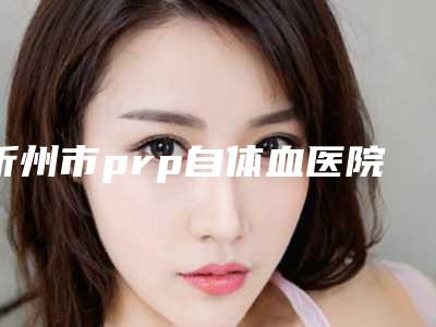 忻州市prp自体血医院综合实力排行榜单展示(忻州康美整形美容诊所整形价格查询)