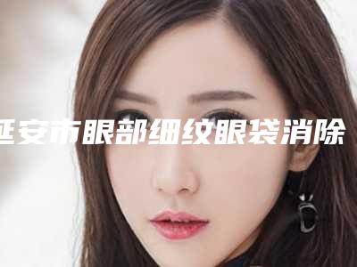 延安市眼部细纹眼袋消除医生排行前十看齐-延安市眼部细纹眼袋消除医生