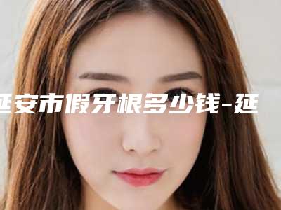 延安市假牙根多少钱-延安市假牙根医院排名十强榜单大综合